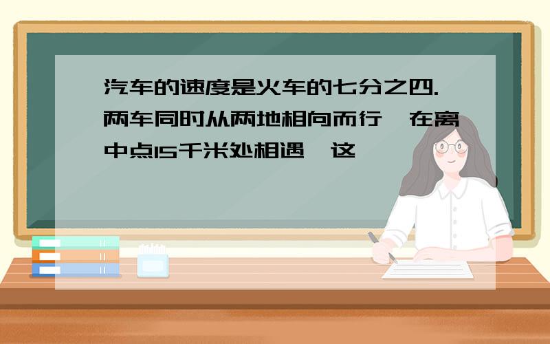 汽车的速度是火车的七分之四.两车同时从两地相向而行,在离中点15千米处相遇,这