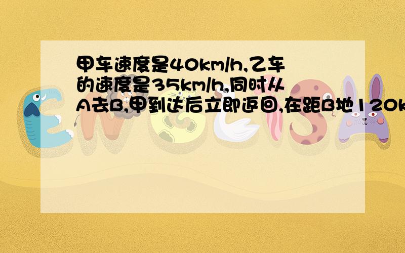 甲车速度是40km/h,乙车的速度是35km/h,同时从A去B,甲到达后立即返回,在距B地120km处遇到乙,求AB两地全程.