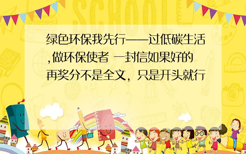 绿色环保我先行——过低碳生活,做环保使者 一封信如果好的再奖分不是全文，只是开头就行