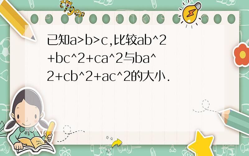 已知a>b>c,比较ab^2+bc^2+ca^2与ba^2+cb^2+ac^2的大小.