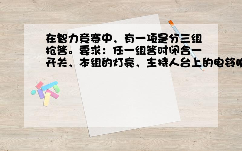 在智力竞赛中，有一项是分三组抢答。要求：任一组答时闭合一开关，本组的灯亮，主持人台上的电铃响，电池放在主持人台上。（任何一组闭合开关，其他组闭合开关灯也不亮，不要太复