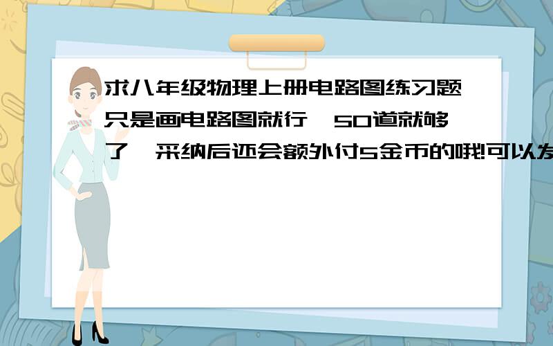 求八年级物理上册电路图练习题只是画电路图就行,50道就够了,采纳后还会额外付5金币的哦!可以发到我的邮箱：jiangchengchen@shou.com,越快越好