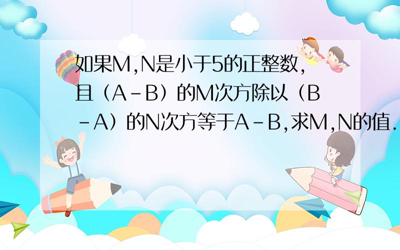 如果M,N是小于5的正整数,且（A-B）的M次方除以（B-A）的N次方等于A-B,求M,N的值.