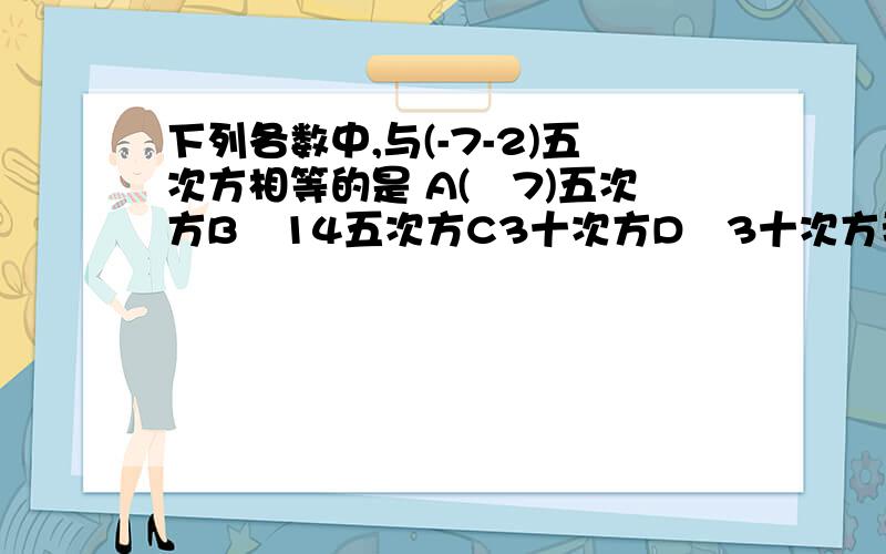 下列各数中,与(-7-2)五次方相等的是 A(﹣7)五次方B﹣14五次方C3十次方D﹣3十次方我急