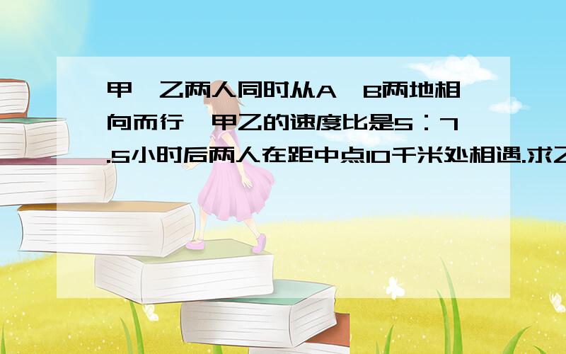 甲、乙两人同时从A、B两地相向而行,甲乙的速度比是5：7.5小时后两人在距中点10千米处相遇.求乙每小时行多少千米?