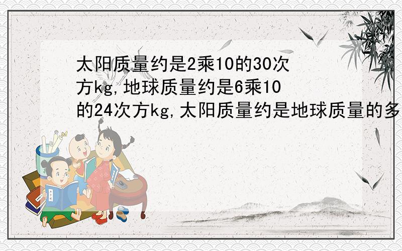 太阳质量约是2乘10的30次方kg,地球质量约是6乘10的24次方kg,太阳质量约是地球质量的多少倍?和解题思路