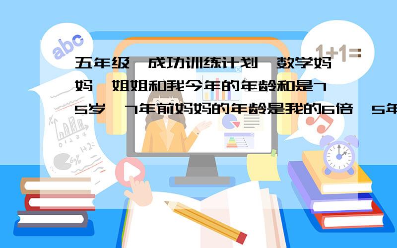 五年级《成功训练计划》数学妈妈、姐姐和我今年的年龄和是75岁,7年前妈妈的年龄是我的6倍,5年后妈妈的年龄是姐姐的2倍,今年我几岁?今晚就要!不能用xy方程 满意的给奖金100!我是说真的!