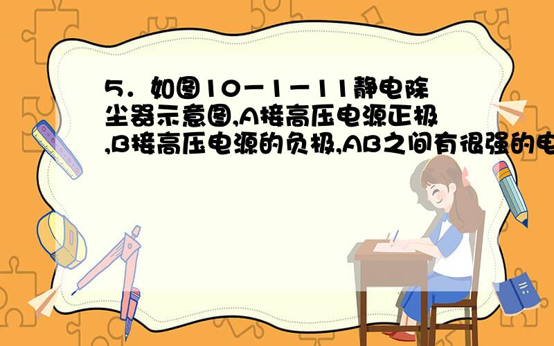 5．如图10－1－11静电除尘器示意图,A接高压电源正极,B接高压电源的负极,AB之间有很强的电场,空气被电离为电子和正离子,电子奔向正极A的过程中,遇到烟气的煤粉,使煤粉带负电,吸附到正极A