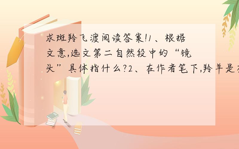 求斑羚飞渡阅读答案!1、根据文意,选文第二自然段中的“镜头”具体指什么?2、在作者笔下,羚羊是有感情有思想的.羚羊的咩叫声似乎在传达它们的心声,镰刀头羊“悲怆的轻咩了一声”,它似