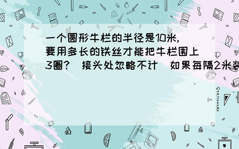 一个圆形牛栏的半径是10米,要用多长的铁丝才能把牛栏围上3圈?（接头处忽略不计）如果每隔2米装一根木桩,大约要装多少根木桩?