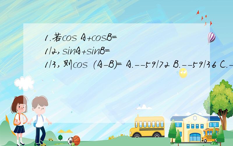 1.若cos A+cosB=1/2,sinA+sinB=1/3,则cos （A-B)= A.--59/72 B.--59/36 C.--13/72 D.59/362.在锐角三角形ABC中,设x=sinAsinB,y=cosAcosB,则x,y的大小关系?A.x≤y B.x＞y C.x＜y D.x≥y3.若（4tan A+1）（1-4tanB）=17,则tan（A-B)= A.1/4 B