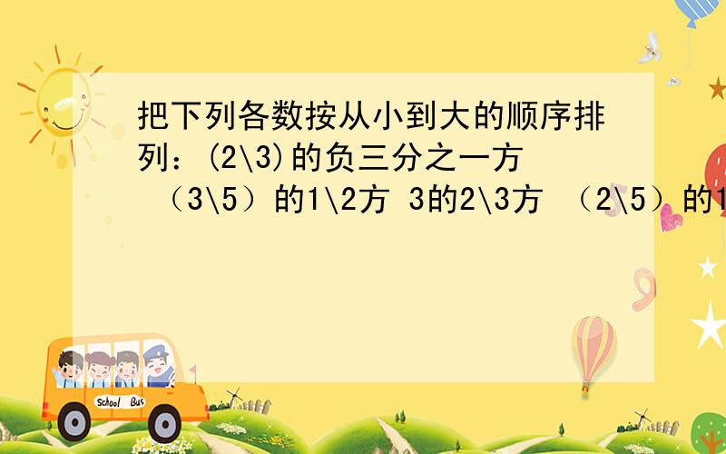 把下列各数按从小到大的顺序排列：(2\3)的负三分之一方 （3\5）的1\2方 3的2\3方 （2\5）的1\2方 (3\2)的2\3方 5\6的0方 （-2）的3方 (5\3)的负三分之一方