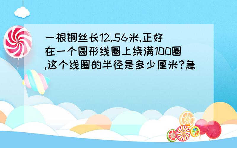 一根铜丝长12.56米,正好在一个圆形线圈上绕满100圈,这个线圈的半径是多少厘米?急