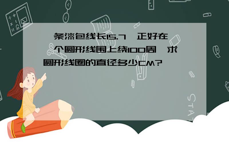 一条漆包线长15.7,正好在一个圆形线围上绕100周,求圆形线圈的直径多少CM?