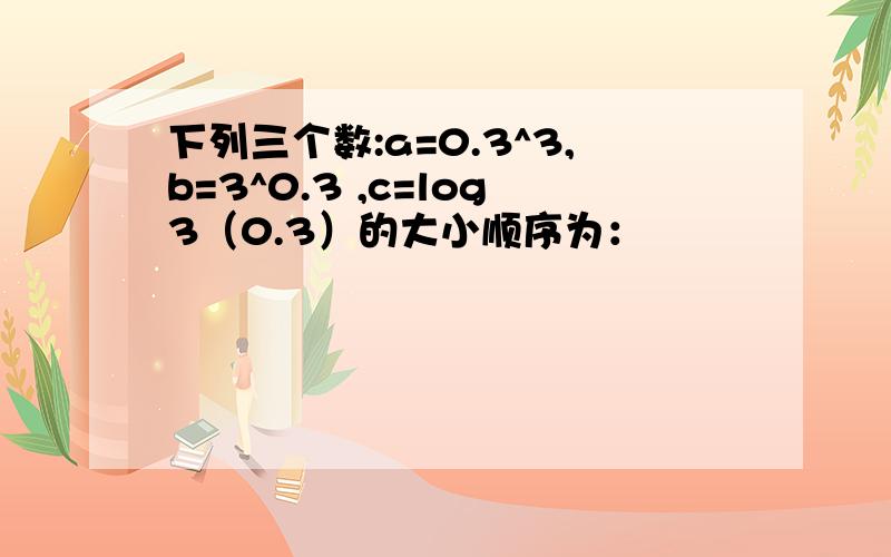 下列三个数:a=0.3^3,b=3^0.3 ,c=log3（0.3）的大小顺序为：