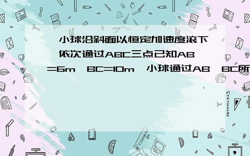 一小球沿斜面以恒定加速度滚下,依次通过ABC三点已知AB=6m,BC=10m,小球通过AB,BC所用时间均是2s,则小球通过A B C三点的速度分别为多少