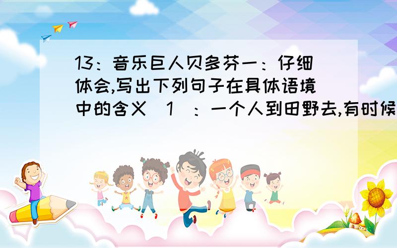 13：音乐巨人贝多芬一：仔细体会,写出下列句子在具体语境中的含义（1）：一个人到田野去,有时候我想,一株树也比一个人好.（2）：请看一看罗曼·罗兰的《约翰·克利斯朵夫》,在那本大书