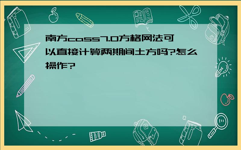 南方cass7.0方格网法可以直接计算两期间土方吗?怎么操作?