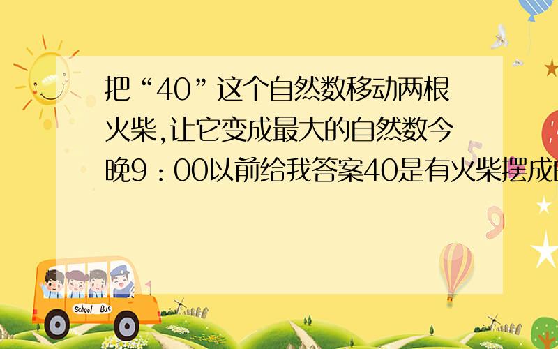 把“40”这个自然数移动两根火柴,让它变成最大的自然数今晚9：00以前给我答案40是有火柴摆成的（这个数字壁4111还大）