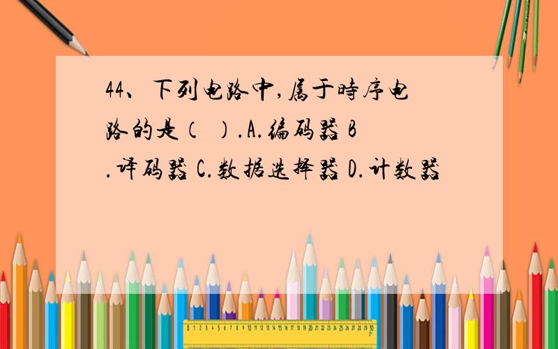 44、下列电路中,属于时序电路的是（ ）.A.编码器 B.译码器 C.数据选择器 D.计数器