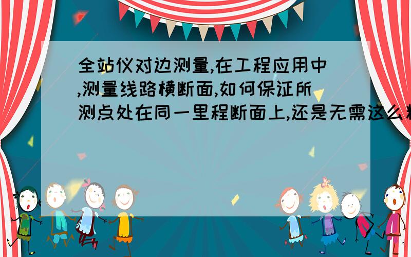 全站仪对边测量,在工程应用中,测量线路横断面,如何保证所测点处在同一里程断面上,还是无需这么精确?