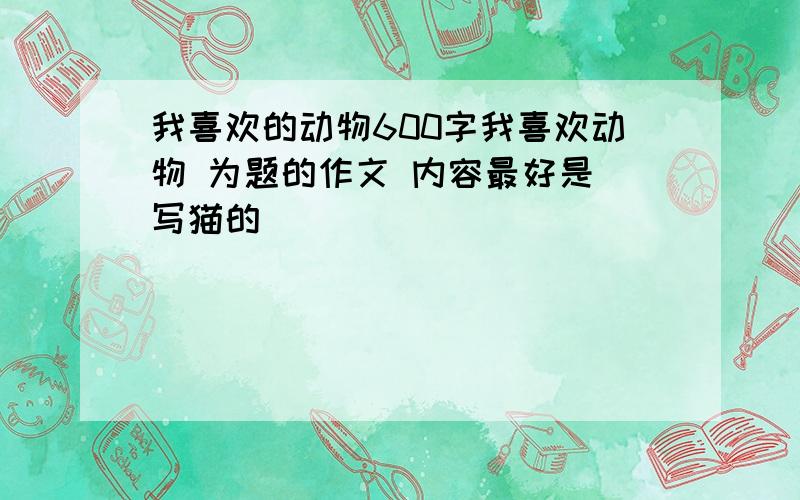 我喜欢的动物600字我喜欢动物 为题的作文 内容最好是 写猫的