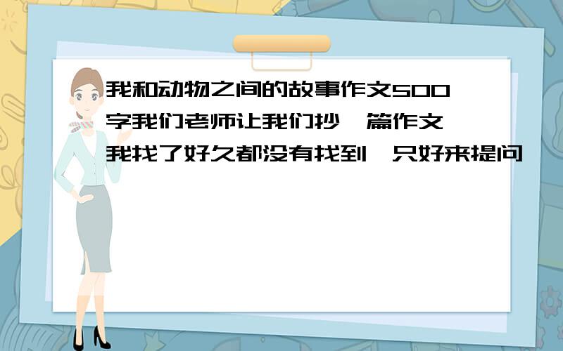 我和动物之间的故事作文500字我们老师让我们抄一篇作文,我找了好久都没有找到,只好来提问