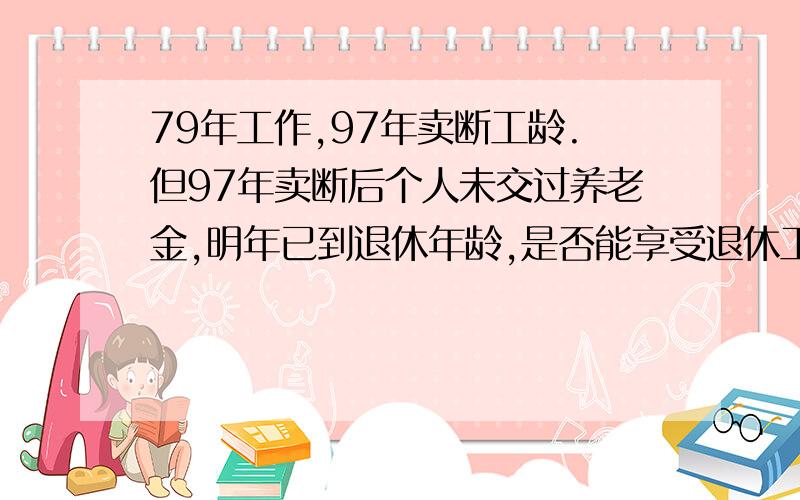 79年工作,97年卖断工龄.但97年卖断后个人未交过养老金,明年已到退休年龄,是否能享受退休工资待遇?因我没钱补交,想到也有将近18年工龄,想碰碰运气.再说也不懂这方面的情况,请那位愿意回