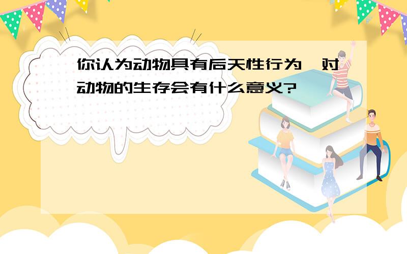 你认为动物具有后天性行为,对动物的生存会有什么意义?