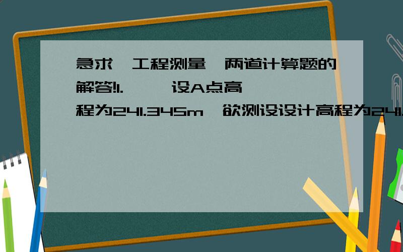 急求《工程测量》两道计算题的解答!1.     设A点高程为241.345m,欲测设设计高程为241.538m的B点,水准仪安置在A、B两点之间,读得A尺读数a=1.340m,B尺读数b应为多少?若在B点尺上立尺读数为1.568m,则应