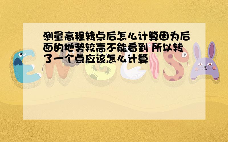 测量高程转点后怎么计算因为后面的地势较高不能看到 所以转了一个点应该怎么计算