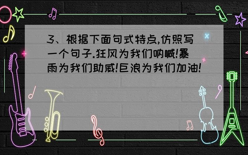 3、根据下面句式特点,仿照写一个句子.狂风为我们呐喊!暴雨为我们助威!巨浪为我们加油!