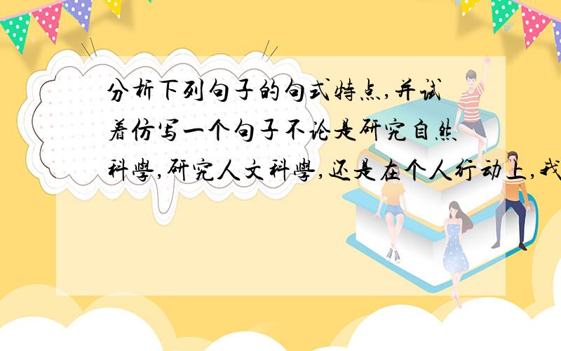 分析下列句子的句式特点,并试着仿写一个句子不论是研究自然科学,研究人文科学,还是在个人行动上,我们都要保留一下怀疑求真的态度,要靠实践来发现事物的真相.