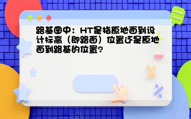 路基图中：HT是指原地面到设计标高（即路面）位置还是原地面到路基的位置?