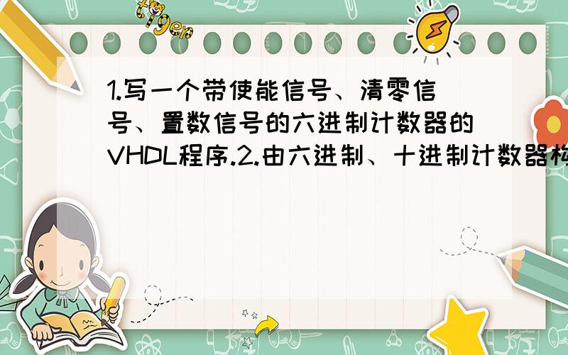 1.写一个带使能信号、清零信号、置数信号的六进制计数器的VHDL程序.2.由六进制、十进制计数器构成60进制