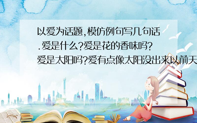 以爱为话题,模仿例句写几句话.爱是什么?爱是花的香味吗?爱是太阳吗?爱有点像太阳没出来以前天空中的云彩.快啊,不是给答案,是模仿一个问句!