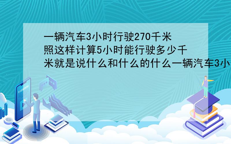 一辆汽车3小时行驶270千米照这样计算5小时能行驶多少千米就是说什么和什么的什么一辆汽车3小时行驶270千米照这样计算5小时能行驶多少千米 分析：因为【 】一定,所以【 】和【 】相等 成