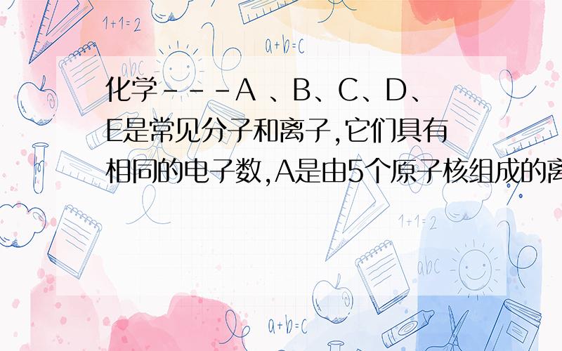 化学－－－A 、B、C、D、E是常见分子和离子,它们具有相同的电子数,A是由5个原子核组成的离子.A 、B、C、D、E是常见分子和离子,它们具有相同的电子数,A是由5个原子核组成的离子,它们之间的