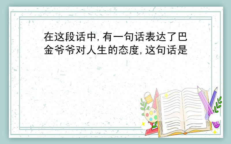 在这段话中,有一句话表达了巴金爷爷对人生的态度,这句话是