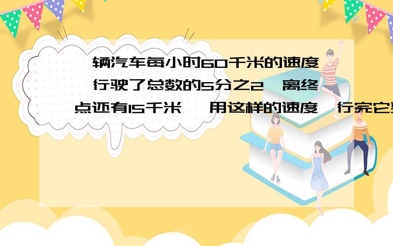 一辆汽车每小时60千米的速度,行驶了总数的5分之2,离终点还有15千米 ,用这样的速度,行完它要多少小时一辆汽车每小时60千米的速度,行驶了总数的5分之2,离终点还有15千米,用这样的速度,行完