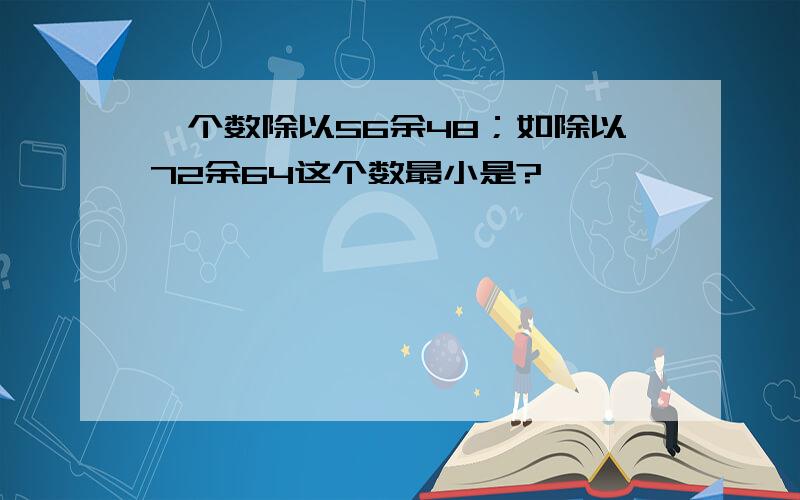 一个数除以56余48；如除以72余64这个数最小是?