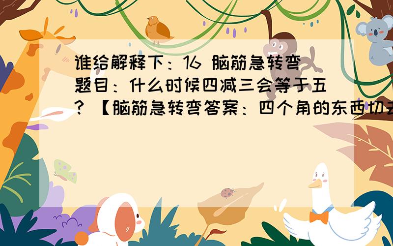 谁给解释下：16 脑筋急转弯题目：什么时候四减三会等于五? 【脑筋急转弯答案：四个角的东西切去一个角. 】我怎么感觉不通呢?四个角的东西切去一个角  那不就是四减1 了   为什么是四减