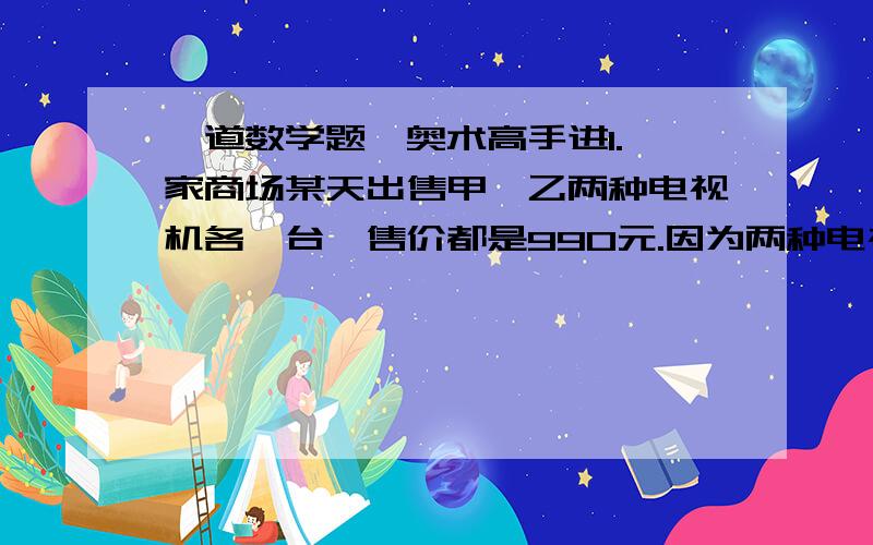 一道数学题,奥术高手进1.一家商场某天出售甲、乙两种电视机各一台,售价都是990元.因为两种电视机的进价不同,所以售出甲种电视机赚了10%,而售出乙种电视机赔了10%.售出这两台电视机后商