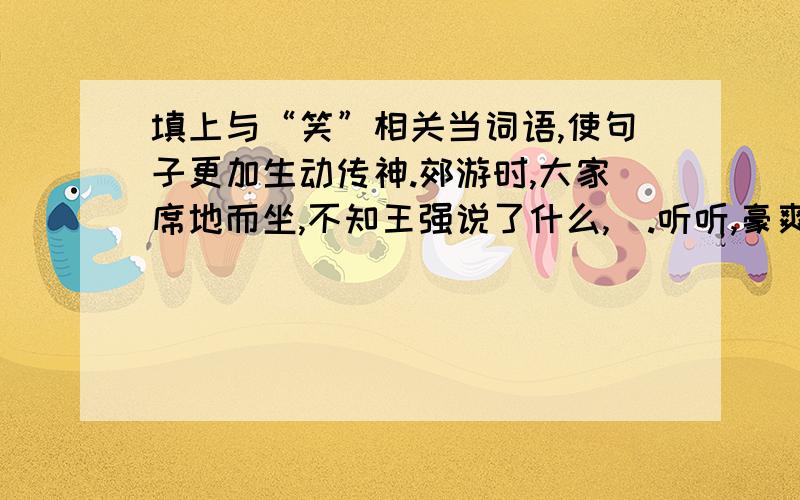 填上与“笑”相关当词语,使句子更加生动传神.郊游时,大家席地而坐,不知王强说了什么,）.听听,豪爽的男（ ）,文静的女生（ ）；看看,同学们有的笑得（ ）,有的笑得（ ）,有的笑得（ ）.