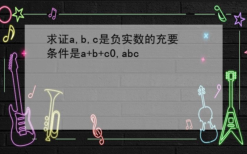 求证a,b,c是负实数的充要条件是a+b+c0,abc