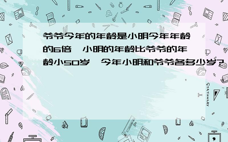 爷爷今年的年龄是小明今年年龄的6倍,小明的年龄比爷爷的年龄小50岁,今年小明和爷爷各多少岁?