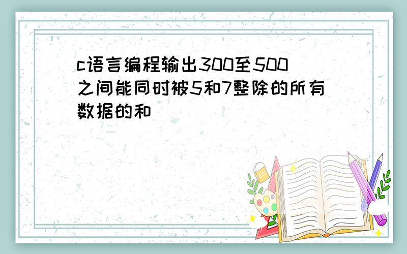 c语言编程输出300至500之间能同时被5和7整除的所有数据的和