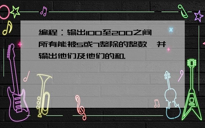 编程：输出100至200之间所有能被5或7整除的整数,并输出他们及他们的和.