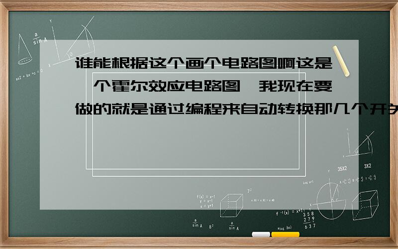 谁能根据这个画个电路图啊这是一个霍尔效应电路图,我现在要做的就是通过编程来自动转换那几个开关,编程部分好解决,只是这图有点纠结