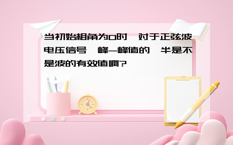 当初始相角为0时,对于正弦波电压信号,峰-峰值的一半是不是波的有效值啊?